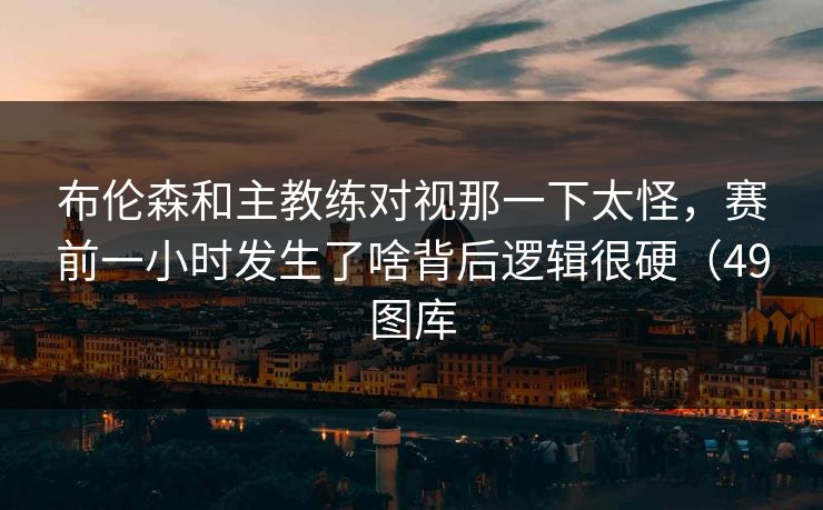 布伦森和主教练对视那一下太怪，赛前一小时发生了啥背后逻辑很硬（49图库