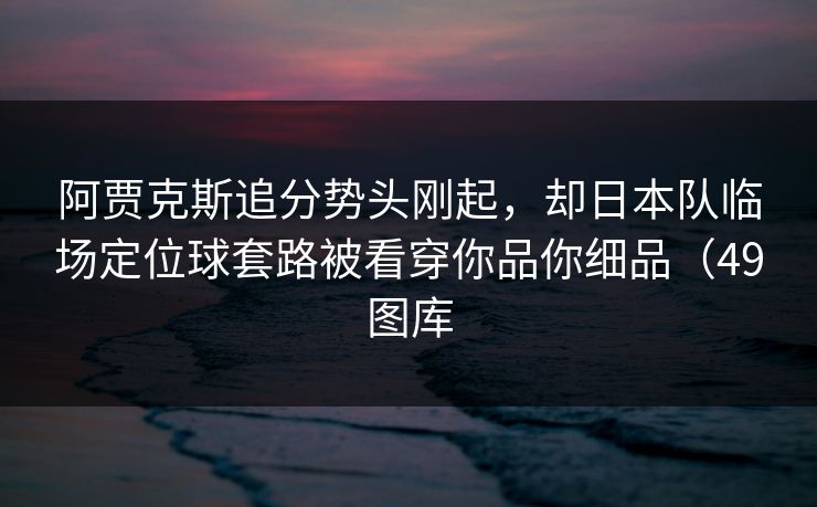 阿贾克斯追分势头刚起,却日本队临场定位球套路被看穿你品你细品(49图库 阿贾克斯追分势头刚起,却日本队临场定位球套路被看穿你品你细品(49图库