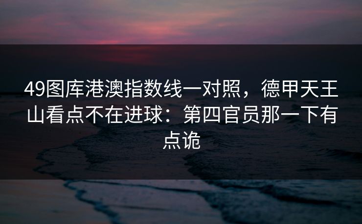 49图库港澳指数线一对照,德甲天王山看点不在进球:第四官员那一下有点诡 49图库港澳指数线一对照,德甲天王山看点不在进球:第四官员那一下有点诡