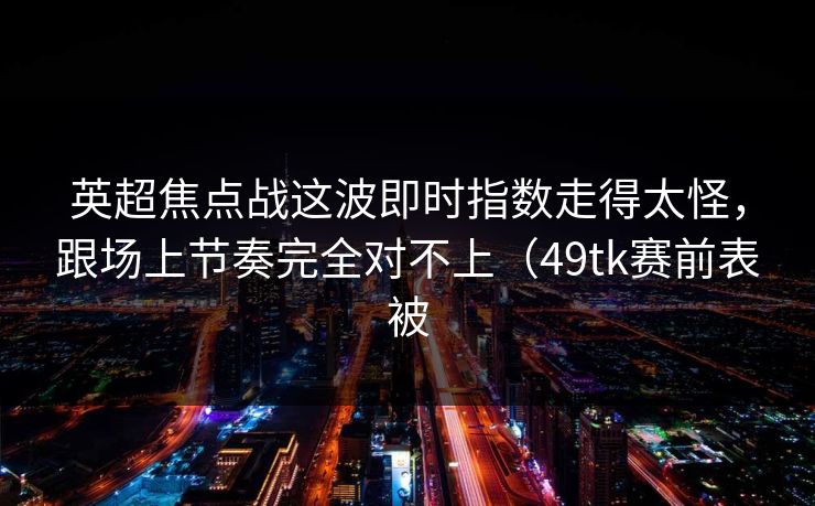 英超焦点战这波即时指数走得太怪,跟场上节奏完全对不上(49tk赛前表被 英超焦点战这波即时指数走得太怪,跟场上节奏完全对不上(49tk赛前表被