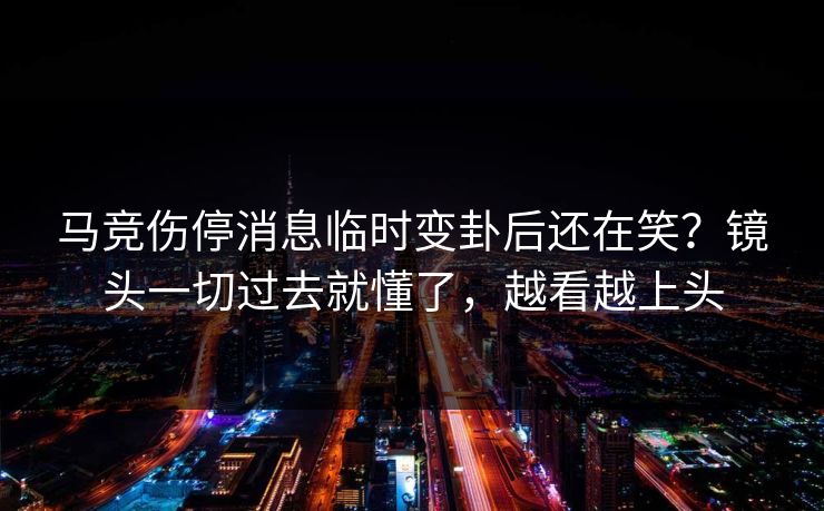 马竞伤停消息临时变卦后还在笑？镜头一切过去就懂了，越看越上头