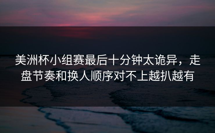美洲杯小组赛最后十分钟太诡异,走盘节奏和换人顺序对不上越扒越有 美洲杯小组赛最后十分钟太诡异,走盘节奏和换人顺序对不上越扒越有